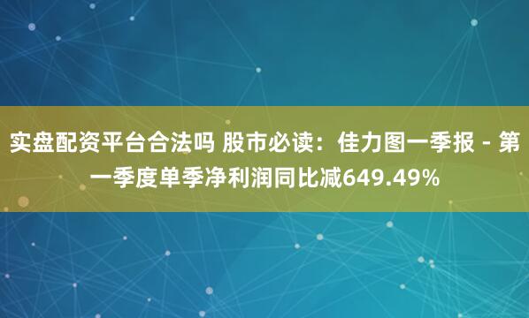 实盘配资平台合法吗 股市必读：佳力图一季报 - 第一季度单季净利润同比减649.49%