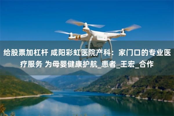 给股票加杠杆 咸阳彩虹医院产科：家门口的专业医疗服务 为母婴健康护航_患者_王宏_合作