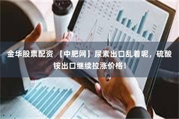 金华股票配资 【中肥网】尿素出口乱着呢，硫酸铵出口继续拉涨价格！