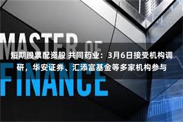 短期股票配资股 共同药业：3月6日接受机构调研，华安证券、汇添富基金等多家机构参与