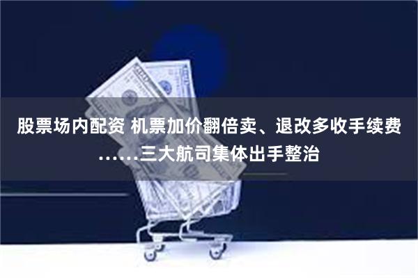 股票场内配资 机票加价翻倍卖、退改多收手续费……三大航司集体出手整治