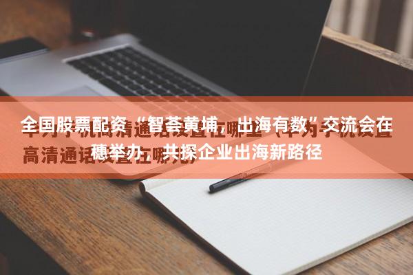 全国股票配资 “智荟黄埔，出海有数”交流会在穗举办，共探企业出海新路径