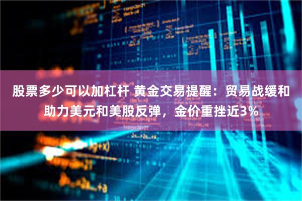 股票多少可以加杠杆 黄金交易提醒：贸易战缓和助力美元和美股反弹，金价重挫近3%
