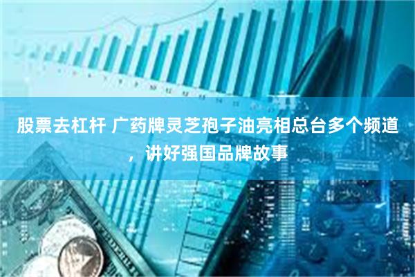 股票去杠杆 广药牌灵芝孢子油亮相总台多个频道，讲好强国品牌故事