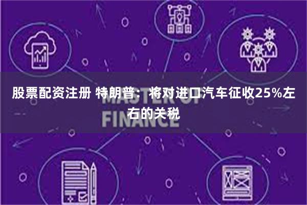 股票配资注册 特朗普：将对进口汽车征收25%左右的关税