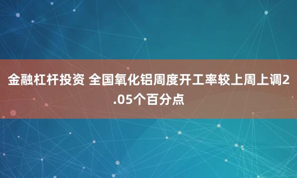 金融杠杆投资 全国氧化铝周度开工率较上周上调2.05个百分点