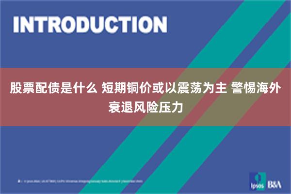 股票配债是什么 短期铜价或以震荡为主 警惕海外衰退风险压力