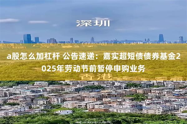 a股怎么加杠杆 公告速递：嘉实超短债债券基金2025年劳动节前暂停申购业务