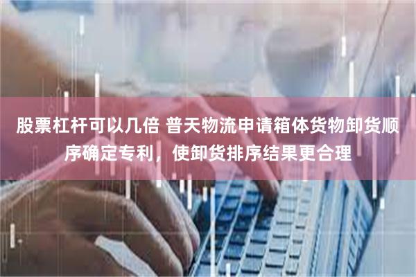股票杠杆可以几倍 普天物流申请箱体货物卸货顺序确定专利，使卸货排序结果更合理