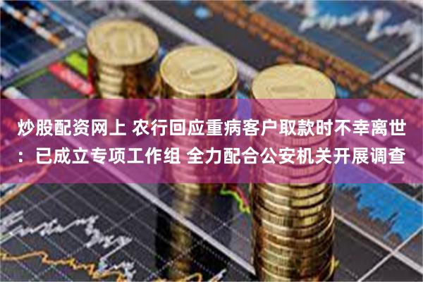 炒股配资网上 农行回应重病客户取款时不幸离世：已成立专项工作组 全力配合公安机关开展调查