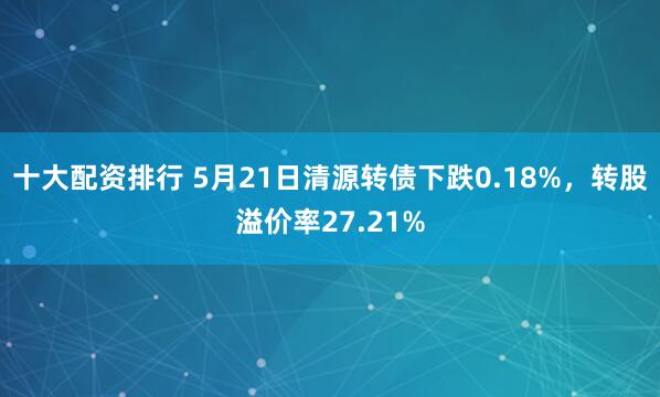 十大配资排行 5月21日清源转债下跌0.18%，转股溢价率27.21%