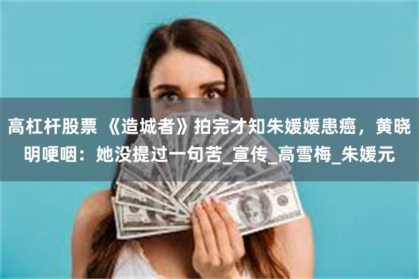 高杠杆股票 《造城者》拍完才知朱媛媛患癌，黄晓明哽咽：她没提过一句苦_宣传_高雪梅_朱媛元