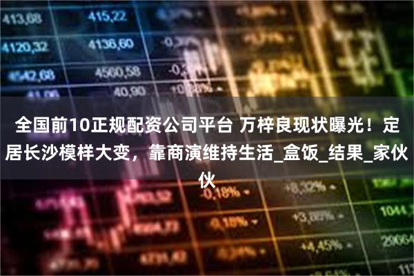 全国前10正规配资公司平台 万梓良现状曝光！定居长沙模样大变，靠商演维持生活_盒饭_结果_家伙