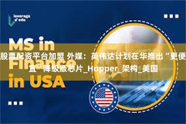 股票配资平台加盟 外媒：英伟达计划在华推出“更便宜”降级版芯片_Hopper_架构_美国