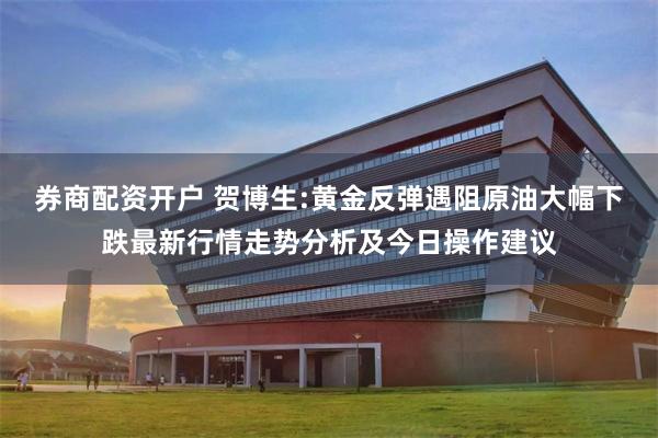 券商配资开户 贺博生:黄金反弹遇阻原油大幅下跌最新行情走势分析及今日操作建议
