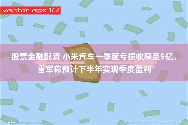 股票金融配资 小米汽车一季度亏损收窄至5亿，雷军称预计下半年实现季度盈利