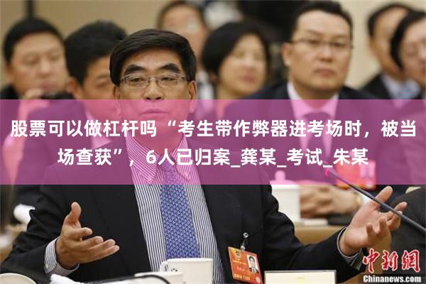 股票可以做杠杆吗 “考生带作弊器进考场时，被当场查获”，6人已归案_龚某_考试_朱某