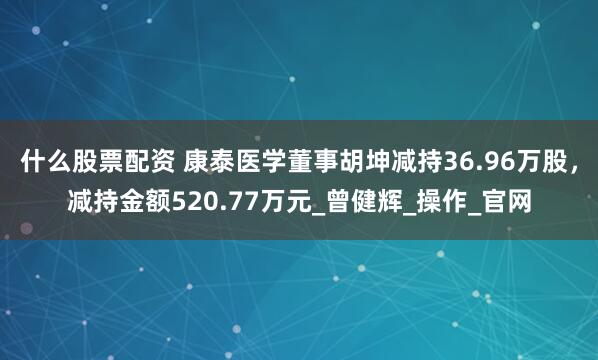 什么股票配资 康泰医学董事胡坤减持36.96万股，减持金额520.77万元_曾健辉_操作_官网