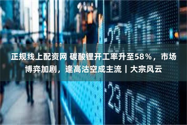 正规线上配资网 碳酸锂开工率升至58％，市场博弈加剧，逢高沽空成主流｜大宗风云