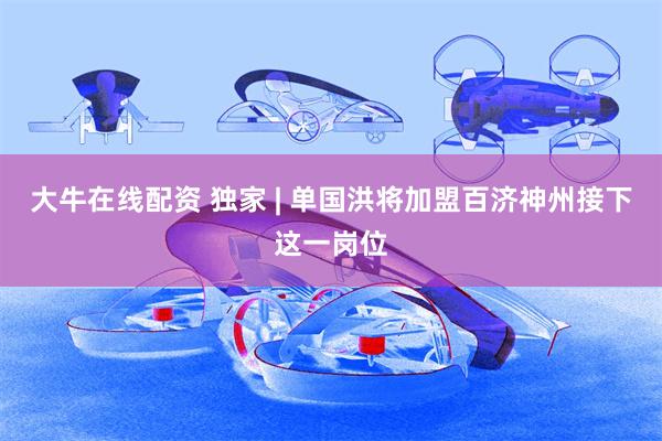 大牛在线配资 独家 | 单国洪将加盟百济神州接下这一岗位