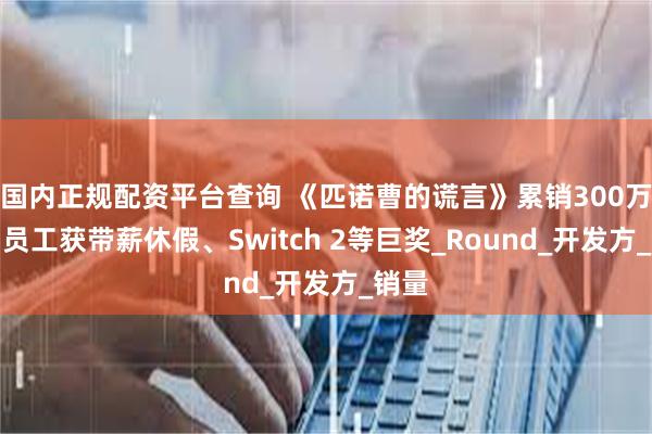 国内正规配资平台查询 《匹诺曹的谎言》累销300万套，员工获带薪休假、Switch 2等巨奖_Round_开发方_销量