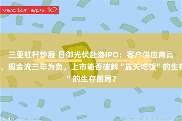 三亚杠杆炒股 日御光伏赴港IPO：客户供应商高度集中、现金流三年为负，上市能否破解“靠天吃饭”的生存困局？