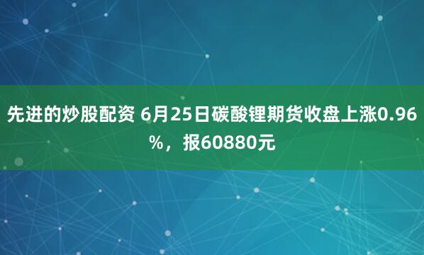 先进的炒股配资 6月25日碳酸锂期货收盘上涨0.96%，报60880元