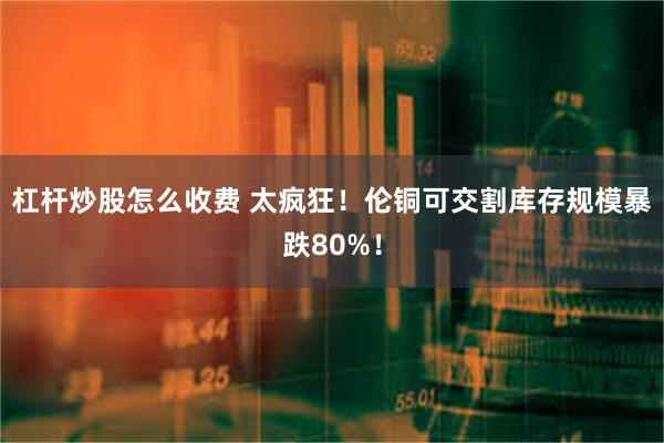 杠杆炒股怎么收费 太疯狂！伦铜可交割库存规模暴跌80%！