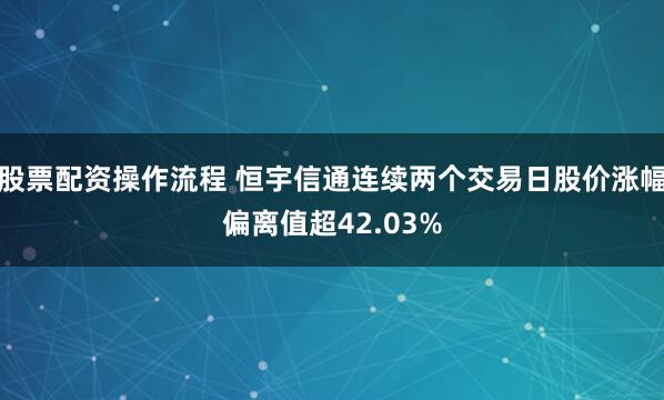 股票配资操作流程 恒宇信通连续两个交易日股价涨幅偏离值超42.03%