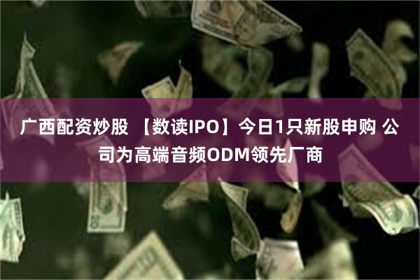 广西配资炒股 【数读IPO】今日1只新股申购 公司为高端音频ODM领先厂商
