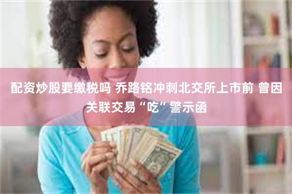 配资炒股要缴税吗 乔路铭冲刺北交所上市前 曾因关联交易“吃”警示函
