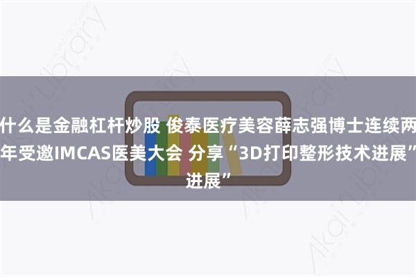什么是金融杠杆炒股 俊泰医疗美容薛志强博士连续两年受邀IMCAS医美大会 分享“3D打印整形技术进展”
