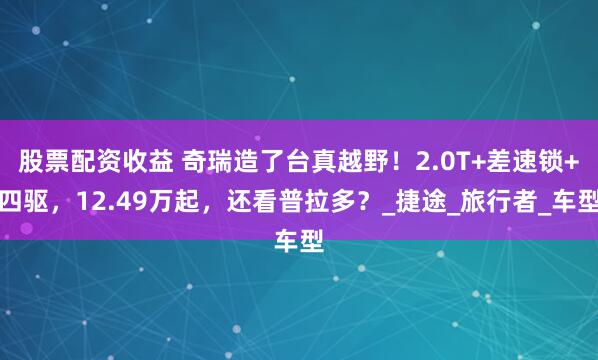 股票配资收益 奇瑞造了台真越野！2.0T+差速锁+四驱，12.49万起，还看普拉多？_捷途_旅行者_车型