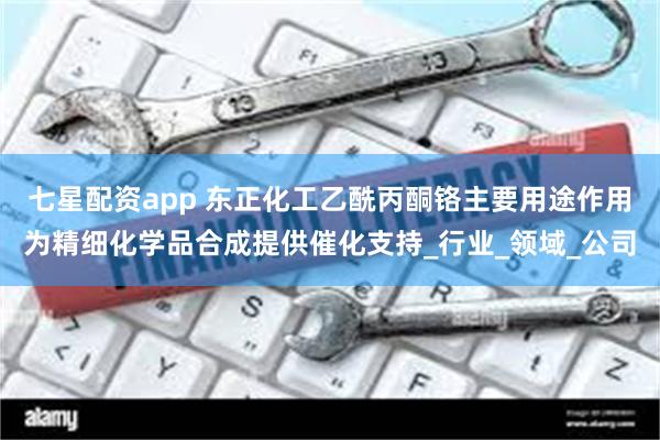 七星配资app 东正化工乙酰丙酮铬主要用途作用为精细化学品合成提供催化支持_行业_领域_公司