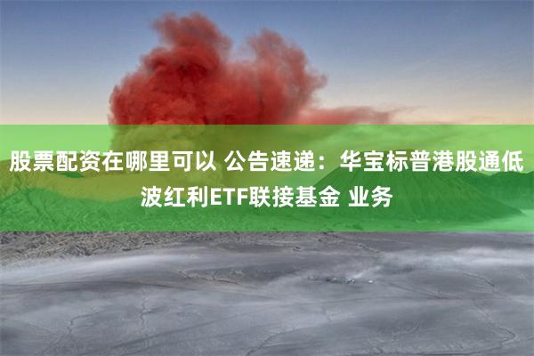 股票配资在哪里可以 公告速递：华宝标普港股通低波红利ETF联接基金 业务