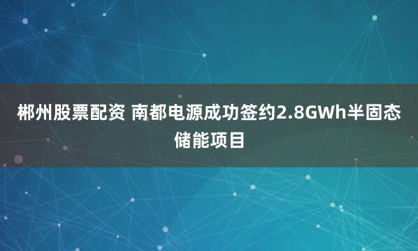 郴州股票配资 南都电源成功签约2.8GWh半固态储能项目