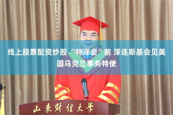 线上股票配资炒股 “特泽会”前 泽连斯基会见美国乌克兰事务特使