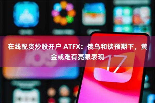 在线配资炒股开户 ATFX：俄乌和谈预期下，黄金或难有亮眼表现