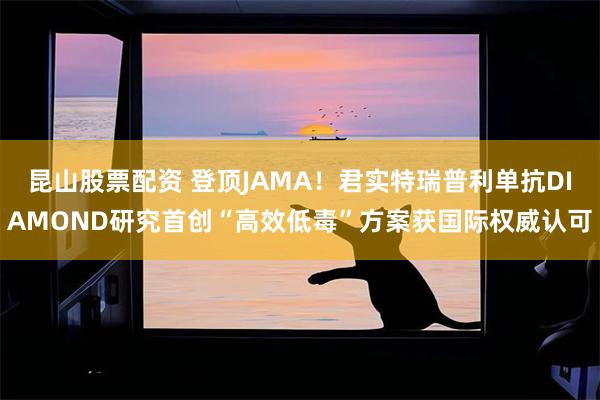 昆山股票配资 登顶JAMA！君实特瑞普利单抗DIAMOND研究首创“高效低毒”方案获国际权威认可