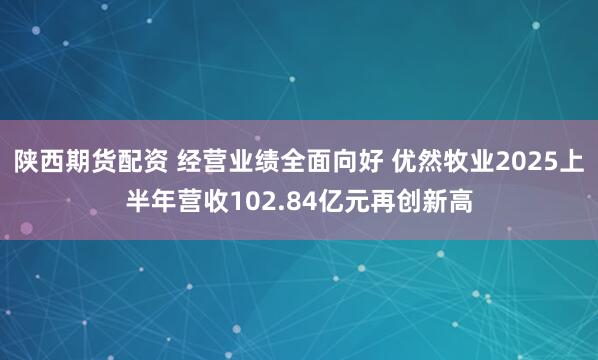 陕西期货配资 经营业绩全面向好 优然牧业2025上半年营收102.84亿元再创新高