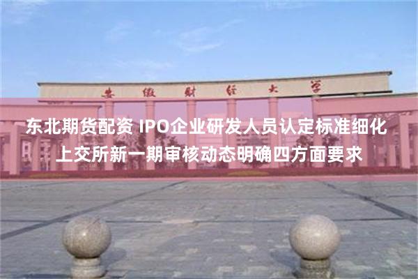 东北期货配资 IPO企业研发人员认定标准细化 上交所新一期审核动态明确四方面要求