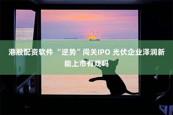 港股配资软件 “逆势”闯关IPO 光伏企业泽润新能上市有戏吗