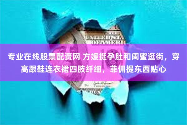 专业在线股票配资网 方媛挺孕肚和闺蜜逛街，穿高跟鞋连衣裙四肢纤细，菲佣提东西贴心