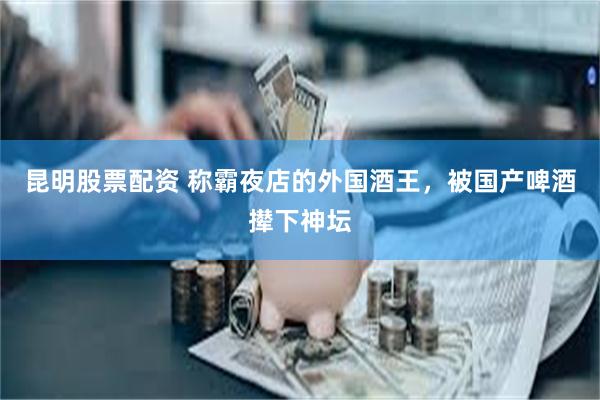 昆明股票配资 称霸夜店的外国酒王，被国产啤酒撵下神坛