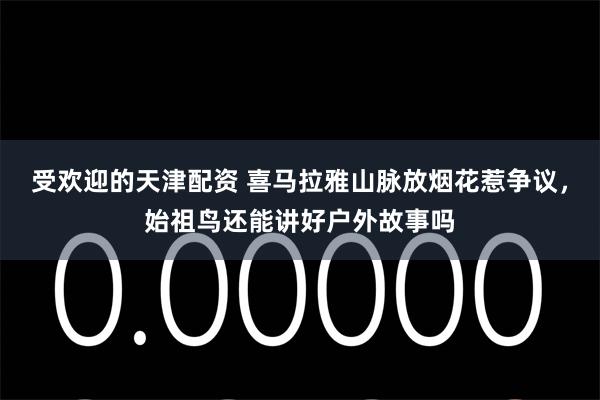 受欢迎的天津配资 喜马拉雅山脉放烟花惹争议，始祖鸟还能讲好户外故事吗