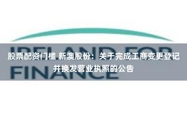 股票配资门槛 新澳股份：关于完成工商变更登记并换发营业执照的公告