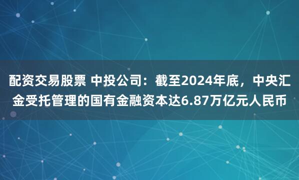 配资交易股票 中投公司：截至2024年底，中央汇金受托管理的国有金融资本达6.87万亿元人民币