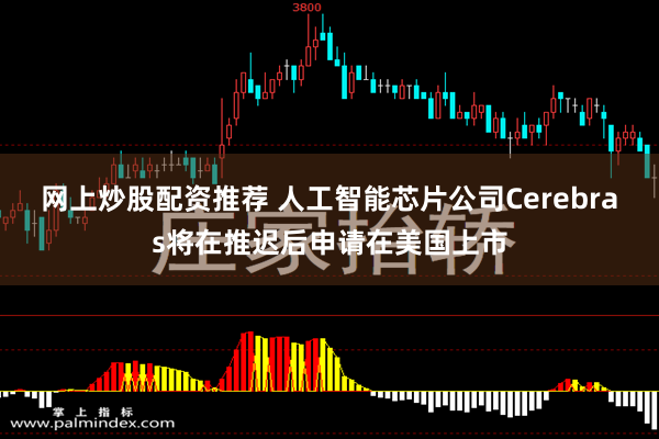 网上炒股配资推荐 人工智能芯片公司Cerebras将在推迟后申请在美国上市