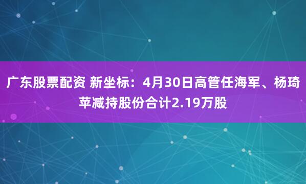广东股票配资 新坐标：4月30日高管任海军、杨琦苹减持股份合计2.19万股