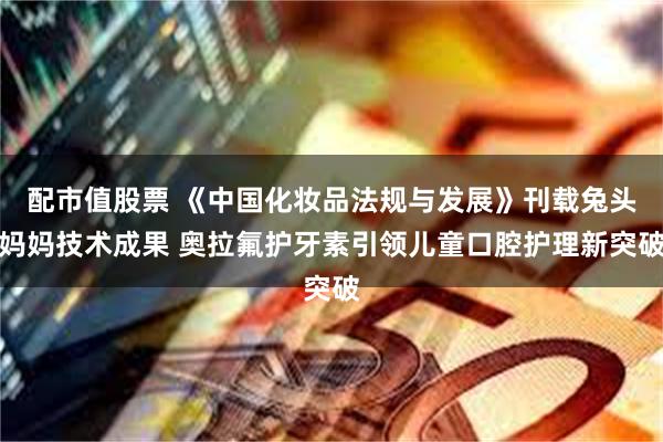 配市值股票 《中国化妆品法规与发展》刊载兔头妈妈技术成果 奥拉氟护牙素引领儿童口腔护理新突破